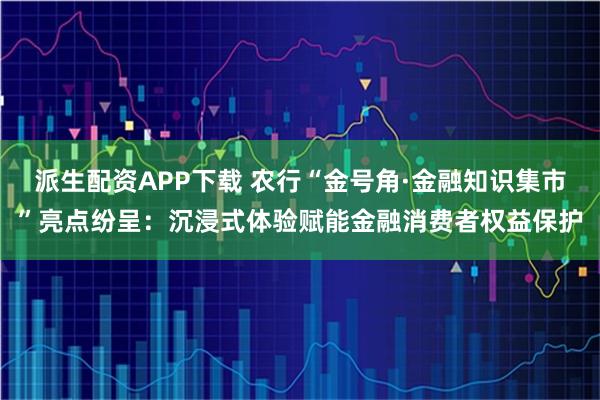 派生配资APP下载 农行“金号角·金融知识集市”亮点纷呈：沉浸式体验赋能金融消费者权益保护