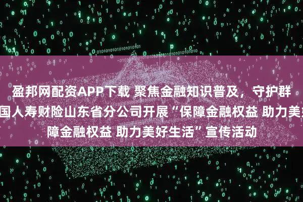 盈邦网配资APP下载 聚焦金融知识普及,守护群众财产安全——中国人寿财险山东省分公司开展“保障金融权益 助力美好生活”宣传活动
