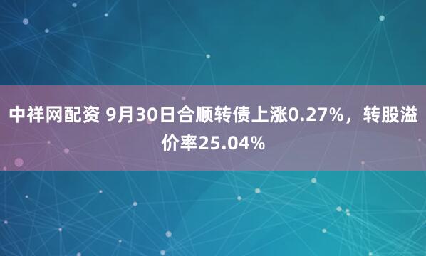 中祥网配资 9月30日合顺转债上涨0.27%,转股溢价率25.04%