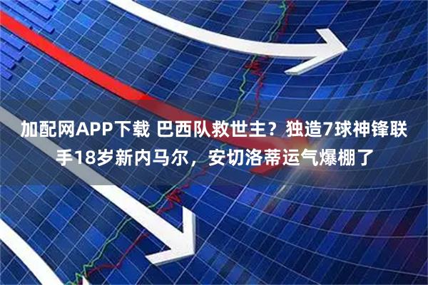 加配网APP下载 巴西队救世主?独造7球神锋联手18岁新内马尔,安切洛蒂运气爆棚了