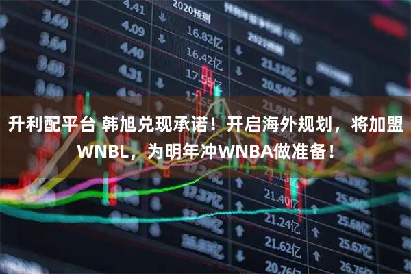 升利配平台 韩旭兑现承诺！开启海外规划，将加盟WNBL，为明年冲WNBA做准备！