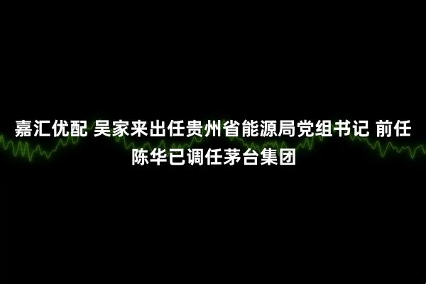 嘉汇优配 吴家来出任贵州省能源局党组书记 前任陈华已调任茅台集团