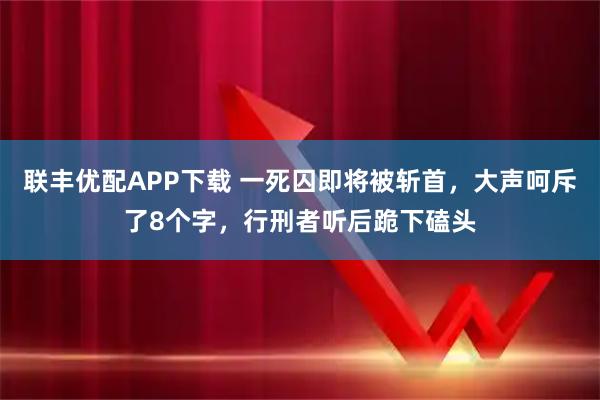 联丰优配APP下载 一死囚即将被斩首,大声呵斥了8个字,行刑者听后跪下磕头