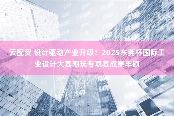云配资 设计驱动产业升级！2025东莞杯国际工业设计大赛潮玩专项赛成果丰硕