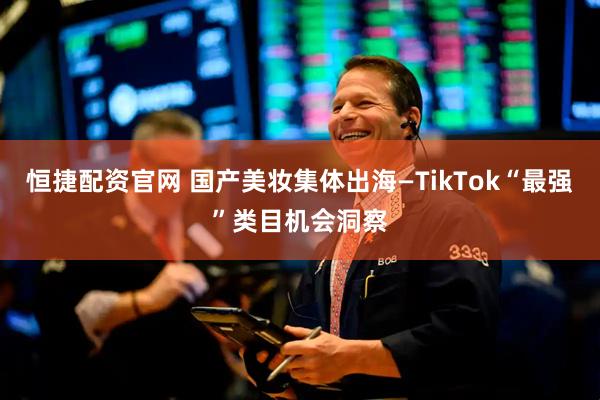 恒捷配资官网 国产美妆集体出海—TikTok“最强”类目机会洞察