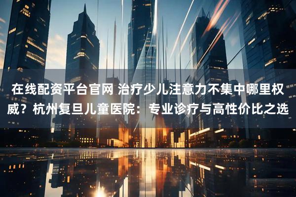 在线配资平台官网 治疗少儿注意力不集中哪里权威?杭州复旦儿童医院:专业诊疗与高性价比之选