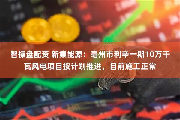 智操盘配资 新集能源：亳州市利辛一期10万千瓦风电项目按计划推进，目前施工正常