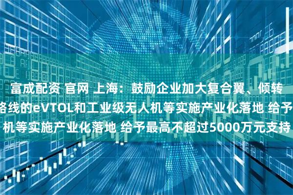 富成配资 官网 上海：鼓励企业加大复合翼、倾转旋翼、涵道翼等技术路线的eVTOL和工业级无人机等实施产业化落地 给予最高不超过5000万元支持