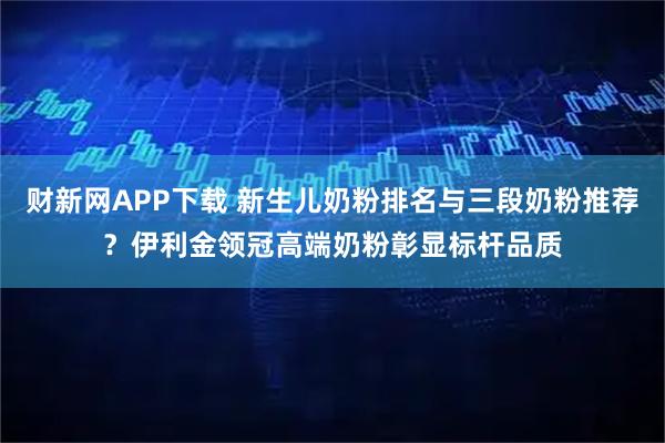 财新网APP下载 新生儿奶粉排名与三段奶粉推荐？伊利金领冠高端奶粉彰显标杆品质