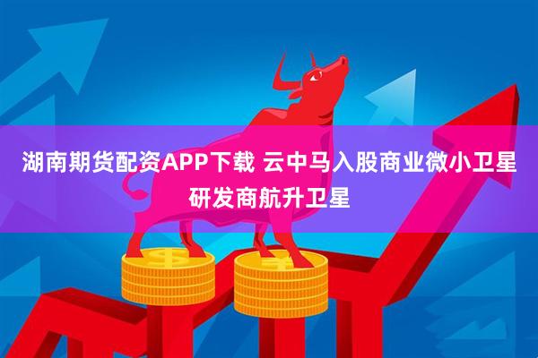 湖南期货配资APP下载 云中马入股商业微小卫星研发商航升卫星