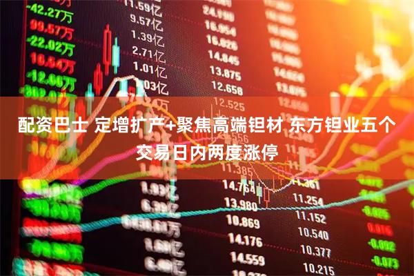 配资巴士 定增扩产+聚焦高端钽材 东方钽业五个交易日内两度涨停
