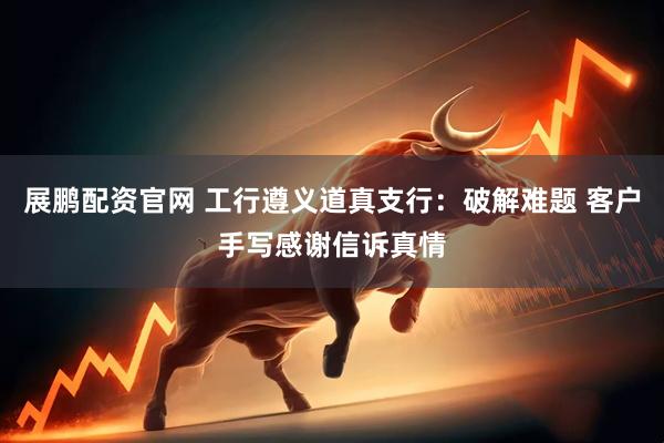 展鹏配资官网 工行遵义道真支行：破解难题 客户手写感谢信诉真情