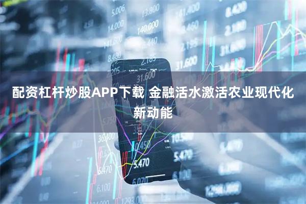 配资杠杆炒股APP下载 金融活水激活农业现代化新动能