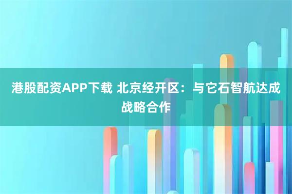 港股配资APP下载 北京经开区：与它石智航达成战略合作