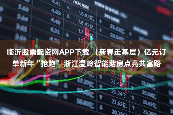临沂股票配资网APP下载 （新春走基层）亿元订单新年“抢跑” 浙江温岭智能菇房点亮共富路