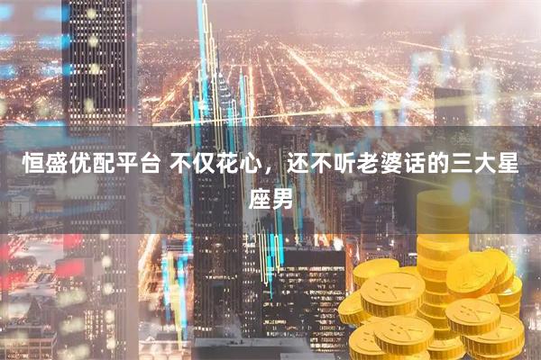 恒盛优配平台 不仅花心，还不听老婆话的三大星座男
