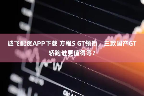 诚飞配资APP下载 方程S GT领衔，三款国产GT轿跑谁更值得等？