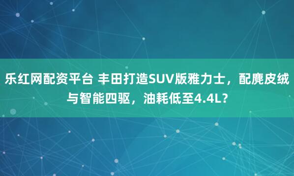 乐红网配资平台 丰田打造SUV版雅力士，配麂皮绒与智能四驱，油耗低至4.4L？