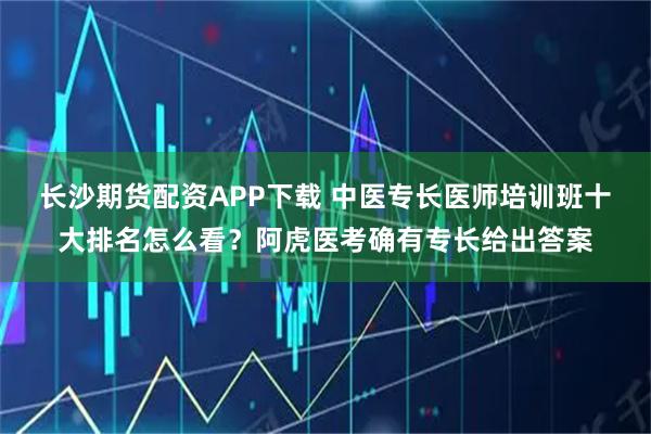 长沙期货配资APP下载 中医专长医师培训班十大排名怎么看?阿虎医考确有专长给出答案