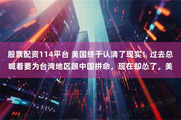 股票配资114平台 美国终于认清了现实！过去总喊着要为台湾地区跟中国拼命，现在却怂了。美