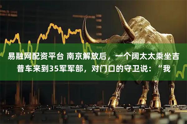 易融网配资平台 南京解放后，一个阔太太乘坐吉普车来到35军军部，对门口的守卫说：“我