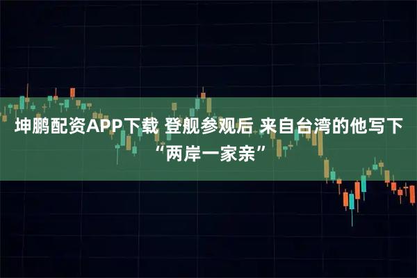 坤鹏配资APP下载 登舰参观后 来自台湾的他写下“两岸一家亲”